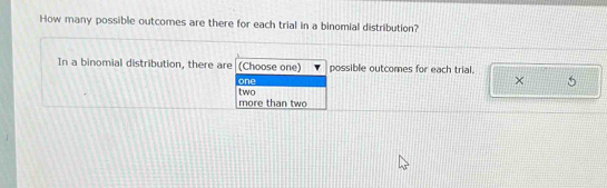 How many possible outcomes are there for each trial in a binomial distribution?
In a binomial distribution, there are (Choose one) possible outcomes for each trial.
one
× 5
more than two two