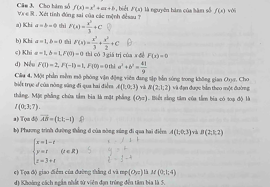 Cho hàm số f(x)=x^2+ax+b , biết F(x) là nguyên hàm của hàm số f(x) với
forall x∈ R. Xét tính đúng sai của các mệnh đềsau ?
a) Khi a=b=0 thì F(x)= x^3/3 +C
b) Khi a=1,b=0 thì F(x)= x^3/3 + x^2/2 +C
c) Khi a=1,b=1,F(0)=0 thì có 3 giá trị của x đề F(x)=0
d) Nếu F(1)=2,F(-1)=1,F(0)=0 thì a^2+b^2= 41/9 
Câu 4. Một phần mềm mô phỏng vận động viên đang tập bắn súng trong không gian Oxyz. Cho
biết trục đ của nòng súng đi qua hai điểm A(1;0;3) và B(2;1;2) và đạn được bắn theo một đường
thằng. Mặt phẳng chứa tấm bia là mặt phẳng (Oyz). Biết rằng tâm của tấm bia có toạ độ là
I(0;3;7).
a) Tọa độ vector AB=(1;1;-1)
b) Phương trình đường thẳng d của nòng súng đi qua hai điểm A(1;0;3) và B(2;1;2)
beginarrayl x=1-t y=t z=3+tendarray. (t∈ R)
c) Tọa độ giao điểm của đường thẳng d và mp (Oyz) là M(0;1;4)
d) Khoảng cách ngắn nhất từ viên đạn trúng đến tâm bia là 5.