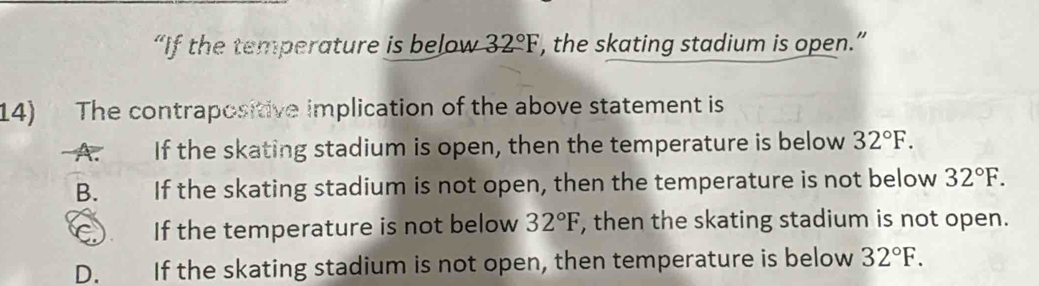 “If the temperature is below 32°F , the skating stadium is open.”
14) The contrapositive implication of the above statement is
A. If the skating stadium is open, then the temperature is below 32°F.
B. If the skating stadium is not open, then the temperature is not below 32°F.
C) If the temperature is not below 32°F , then the skating stadium is not open.
D. If the skating stadium is not open, then temperature is below 32°F.