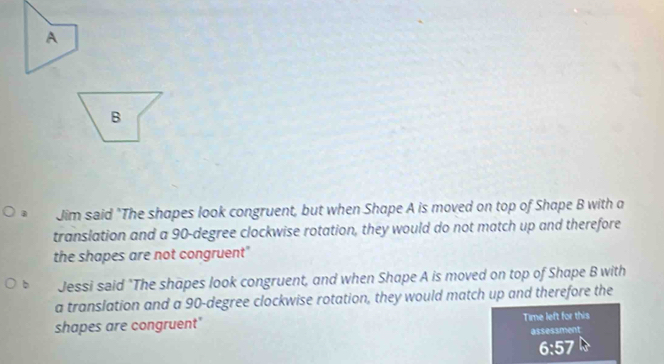 A
B
Jim said "The shapes look congruent, but when Shape A is moved on top of Shape B with a
translation and a 90-degree clockwise rotation, they would do not match up and therefore
the shapes are not congruent"
Jessi said "The shapes look congruent, and when Shape A is moved on top of Shape B with
a translation and a 90-degree clockwise rotation, they would match up and therefore the
shapes are congruent" Time left for this
assessment
6:57