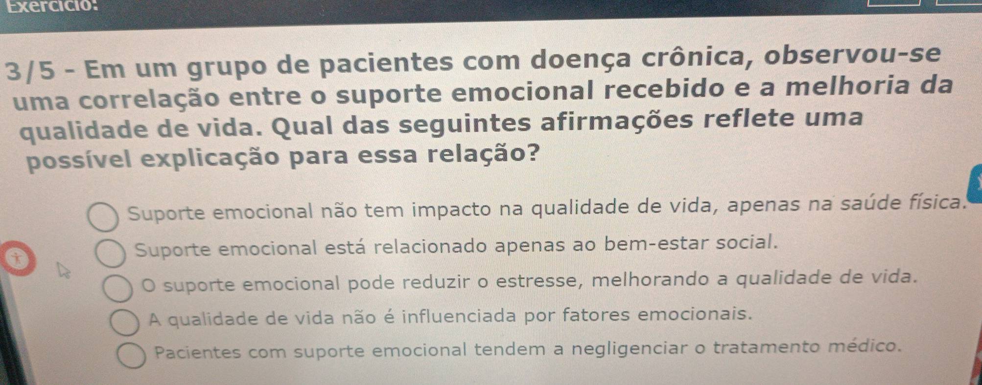 Exercicio:
3/5 - Em um grupo de pacientes com doença crônica, observou-se
uma correlação entre o suporte emocional recebido e a melhoria da
qualidade de vida. Qual das seguintes afirmações reflete uma
possível explicação para essa relação?
Suporte emocional não tem impacto na qualidade de vida, apenas na saúde física.
i
Suporte emocional está relacionado apenas ao bem-estar social.
O suporte emocional pode reduzir o estresse, melhorando a qualidade de vida.
A qualidade de vida não é influenciada por fatores emocionais.
Pacientes com suporte emocional tendem a negligenciar o tratamento médico.