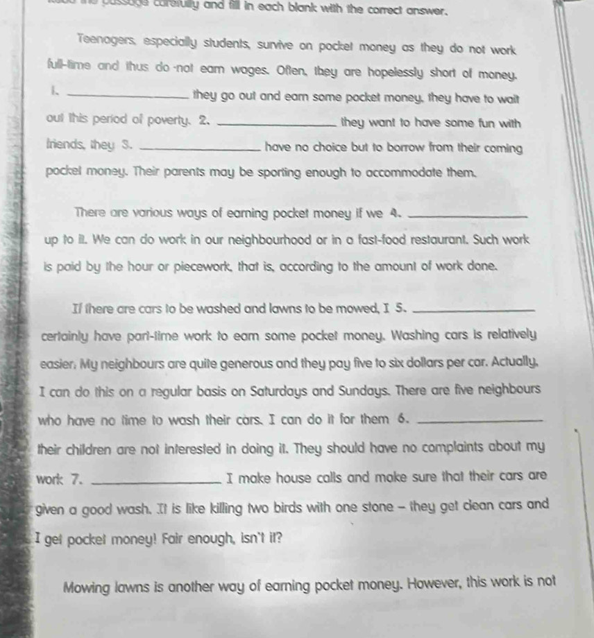 pussage carefully and fill in each blank with the correct answer. 
Teenagers, especially students, survive on pocket money as they do not work 
full-time and thus do-not eam wages. Often, they are hopelessly short of money. 
1._ 
they go out and earn some pocket money, they have to wait 
out this period of poverty. 2. _they want to have some fun with 
friends, they 3. _have no choice but to borrow from their coming 
pockel money. Their parents may be sporting enough to accommodate them. 
There are various ways of earning pocket money if we 4._ 
up to il. We can do work in our neighbourhood or in a fast-food restaurant. Such work 
is paid by the hour or piecework, that is, according to the amount of work done. 
If there are cars to be washed and lawns to be mowed, I 5._ 
certainly have pari-time work to eam some pocket money. Washing cars is relatively 
easier; My neighbours are quite generous and they pay five to six dollars per car. Actually, 
I can do this on a regular basis on Saturdays and Sundays. There are five neighbours 
who have no time to wash their cars. I can do it for them 6._ 
their children are not interested in doing it. They should have no complaints about my 
work 7. _I make house calls and moke sure that their cars are 
given a good wash. It is like killing two birds with one stone - they get clean cars and 
I get pocket money! Fair enough, isn't it? 
Mowing lawns is another way of earning pocket money. However, this work is not