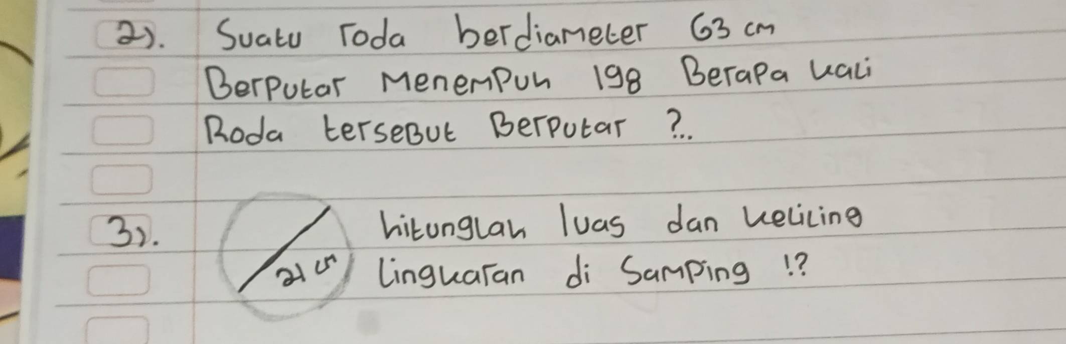 2). Suatu Toda berdiameter 63 cm
Berputar MenemPon 198 Berapa uali 
Roda terseBut Berputar? 
3). hitonglan luas dan helicing 
linguaran di Samping!?