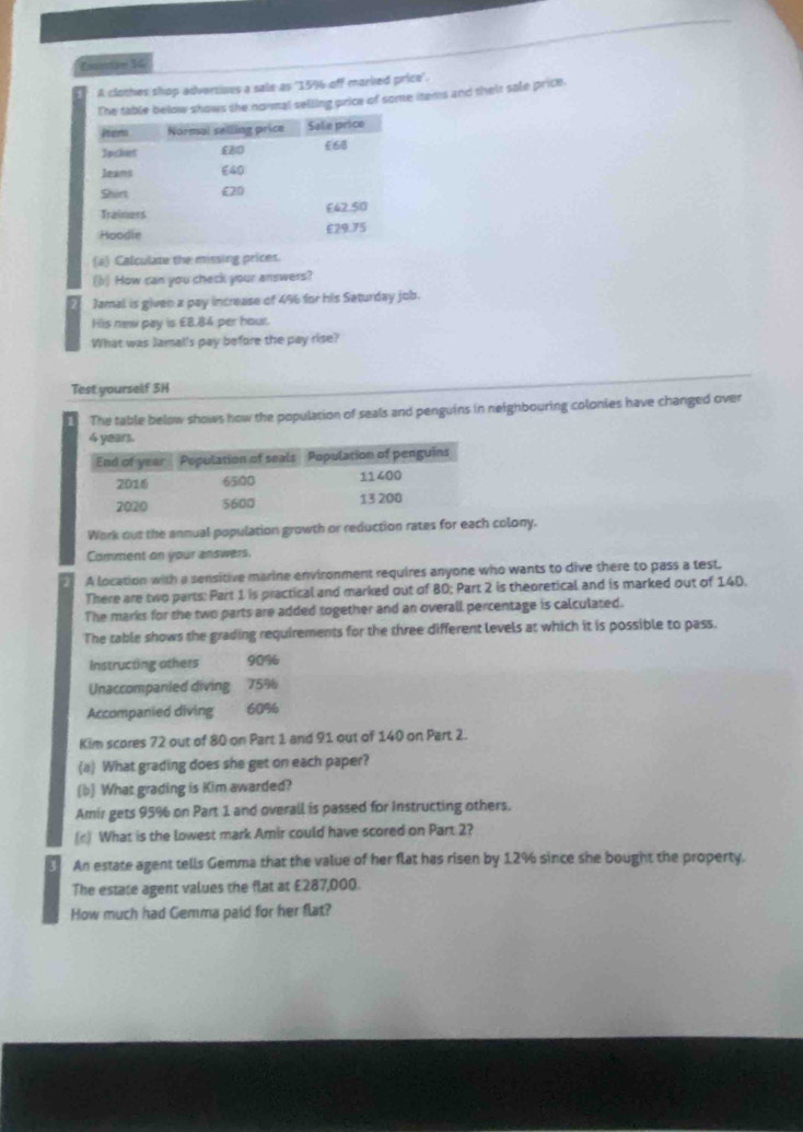 Eantse 16 
A clothes shop adversiaes a sale as "15% off marked price'. 
elow shows the normal selling price of some items and theit sale price. 
(a) Calculate the missing prices 
(b) How can you check your answers? 
2 Jamal is give a pay increase of 4% 6 for his Saturday job. 
His new pay is £8.84 per hour. 
What was Jamal's pay before the pay rise? 
Test yourself 3H 
The table below shows how the population of seals and penguins in neighbouring colonies have changed over 
Work out the annual population growth or reduction rates for each colony. 
Comment on your answers. 
A location with a sensitive marine environment requires anyone who wants to dive there to pass a test. 
There are two parts: Part 1 is practical and marked out of 80; Part 2 is theoretical and is marked out of 140. 
The marks for the two parts are added together and an overall percentage is calculated. 
The table shows the grading requirements for the three different levels at which it is possible to pass. 
Instructing others 90%
Unaccompanied diving 75%
Accompanied diving 60%
Kim scores 72 out of 80 on Part 1 and 91 out of 140 on Part 2. 
(a) What grading does she get on each paper? 
(b) What grading is Kim awarded? 
Amir gets 95% on Part 1 and overall is passed for Instructing others. 
(c) What is the lowest mark Amir could have scored on Part 2? 
An estate agent tells Gemma that the value of her flat has risen by 12% since she bought the property. 
The estate agent values the flat at £287,000. 
How much had Gemma paid for her flat?