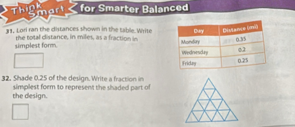 Think 
Smart for Smarter Balanced 
31, Lori ran the distances shown in the table. Write 
the total distance, in miles, as a fraction in 
simplest form. 
32. Shade 0.25 of the design. Write a fraction in 
simplest form to represent the shaded part of 
the design.