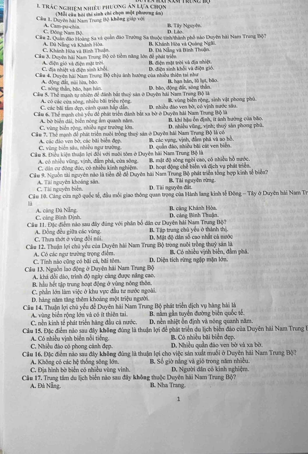 trác nghiệm nhiều phương án lựa chọn
(Mỗi câu hồi thí sinh chí chọn một phương án)
Câu 1. Duyên hải Nam Trung Bộ không giáp với
A. Cam-pu-chia. D. Lào. B. Tây Nguyên,
C. Đông Nam Bộ.
Câu 2. Quần đảo Hoàng Sa và quần đảo Trường Sa thuộc tinh/thành phố nào Duyên hải Nam Trung Bộ?
A. Đà Nẵng và Khánh Hòa. B. Khánh Hòa và Quảng Ngãi.
C. Khánh Hòa và Bình Thuận. D. Đà Nẵng và Bình Thuận.
Câu 3. Duyên hải Nam Trung Bộ có tiểm năng lớn để phát triển
A. điện gió và điện mặt trời. B. điện mặt trời và địa nhiệt.
C. địa nhiệt và điện sinh khối. D. điện sinh khối và điện gió.
Câu 4. Duyên hải Nam Trung Bộ chịu ảnh hưởng của nhiều thiên tai như
A. động đất, núi lửa, bão. B. hạn hán, lũ lụt, bão.
C. sóng thần, bão, hạn hán. D. bão, động đất, sóng thần.
Câu 5. Thể mạnh tự nhiên để đánh bắt thuỷ sản ở Duyên hải Nam Trung Bộ là
A. có các cửa sông, nhiều bãi triều rộng. B. vùng biển rộng, sinh vật phong phú.
C. các bãi tắm đẹp, cảnh quan hắp dẫn. D. nhiều đảo ven bờ, có vịnh nước sâu.
Câu 6. Thế mạnh chủ yếu để phát triển đánh bắt xa bờ ở Duyên hải Nam Trung Bộ là
A. bờ biển dài, biển nóng ẩm quanh năm. B. khí hậu ổn định, ít ảnh hưởng của bão.
C. vùng biển rộng, nhiều ngư trường lớn. D. nhiều vũng, vịnh; thuỷ sản phong phú.
Câu 7. Thể mạnh để phát triển nuôi trồng thuỷ sản ở Duyên hải Nam Trung Bộ là có
A. các đảo ven bờ, các bãi biển đẹp.  B. các vụng, vịnh, đầm phá và ao hồ.
C. vùng biển sâu, nhiều ngư trường. D. quần đảo, nhiều bãi cát ven biển.
Câu 8. Điều kiện thuận lợi đối với nuôi tôm ở Duyên hải Nam Trung Bộ là
A. có nhiều vũng, vịnh, đầm phá, cửa sông. B. mật độ sông ngòi cao, có nhiều hồ nước.
C. dân cư đông đúc, có nhiều kinh nghiệm.  D. hoạt động chế biến và dịch vụ phát triển.
Câu 9. Nguồn tài nguyên nào là tiền đề để Duyên hải Nam Trung Bộ phát triển tổng hợp kinh tế biển?
A. Tài nguyên khoáng sản. B. Tài nguyên rừng.
C. Tài nguyên biển. D. Tài nguyên đất.
Câu 10. Cảng cửa ngõ quốc tế, đầu mối giao thông quan trọng của Hành lang kinh tế Đông - Tây ở Duyên hải Nam Tro
là
A. cảng Đà Nẵng. B. cảng Khánh Hòa.
C. cảng Bình Định. D. cảng Bình Thuận.
Câu 11. Đặc điểm nào sau đây đúng với phân bố dân cư Duyên hải Nam Trung Bộ?
A. Đồng đều giữa các vùng.  B. Tập trung chủ yếu ở thành thị.
C. Thưa thớt ở vùng đồi núi. D. Mật độ dân số cao nhất cả nước
Câu 12. Thuận lợi chủ yếu của Duyên hải Nam Trung Bộ trong nuôi trồng thuỷ sản là
A. Có các ngư trường trọng điểm. B. Có nhiều vịnh biển, đầm phá.
C. Tinh nào cũng có bãi cá, bãi tôm. D. Diện tích rừng ngập mặn lớn.
Câu 13. Nguồn lao động ở Duyên hải Nam Trung Bộ
A. khá dồi dào, trình độ ngày càng được nâng cao.
B. hầu hết tập trung hoạt động ở vùng nông thôn.
C. phần lớn làm việc ở khu vực đầu tư nước ngoài.
D. hàng năm tăng thêm khoảng một triệu người.
Câu 14. Thuận lợi chủ yếu để Duyên hải Nam Trung Bộ phát triển dịch vụ hàng hải là
A. vùng biển rộng lớn và có ít thiên tai. B. nằm gần tuyến đường biển quốc tế.
C. nền kinh tế phát triển hàng đầu cả nước. D. nền nhiệt ổn định và nóng quanh năm.
Câu 15. Đặc điểm nào sau đây không đúng là thuận lợi để phát triển du lịch biển đảo của Duyên hải Nam Trung B
A. Có nhiều vịnh biển nổi tiếng. B. Có nhiều bãi biển đẹp.
C. Nhiều đảo có phong cảnh đẹp. D. Nhiều quần đảo ven bờ và xa bờ.
Câu 16. Đặc điểm nào sau đây không đúng là thuận lợi cho việc sản xuất muối ở Duyên hải Nam Trung Bộ?
A. Không có các hệ thống sông lớn. B. Số giờ nắng và gió trong năm nhiều.
C. Địa hình bờ biển có nhiều vùng vinh. D. Người dân có kinh nghiệm.
Câu 17. Trung tâm du lịch biển nào sau đây không thuộc Duyên hải Nam Trung Bộ?
A. Đà Nẵng. B. Nha Trang.
1