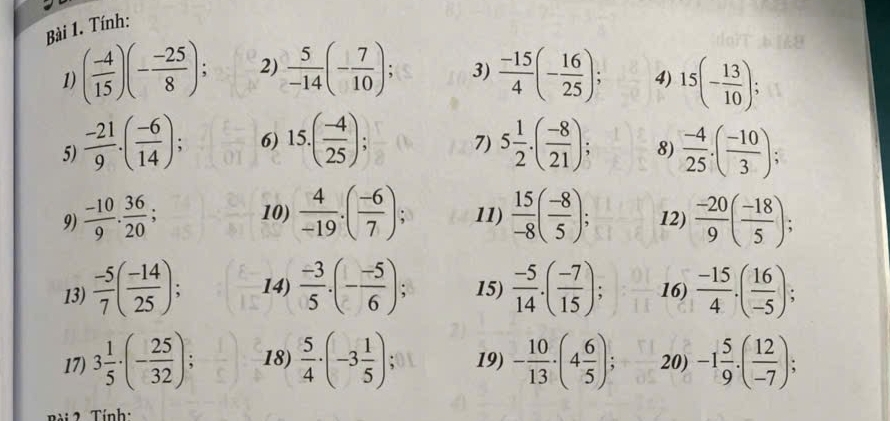 Tính: 
1) ( (-4)/15 )(- (-25)/8 ); 2)  5/-14 (- 7/10 ); 3)  (-15)/4 (- 16/25 ); 4) 15(- 13/10 ); 
5)  (-21)/9 .( (-6)/14 ); 6) 15.( (-4)/25 ); 7) 5 1/2 · ( (-8)/21 ); 8)  (-4)/25 · ( (-10)/3 ); 
10) 
9)  (-10)/9 ·  36/20 ;  4/-19 .( (-6)/7 ); 11)  15/-8 ( (-8)/5 ); 12)  (-20)/9 ( (-18)/5 ); 
13)  (-5)/7 ( (-14)/25 ); 14)  (-3)/5 · (- (-5)/6 ); 15)  (-5)/14 · ( (-7)/15 ); 16)  (-15)/4 .( 16/-5 ); 
17) 3 1/5 · (- 25/32 ); 18)  5/4 · (-3 1/5 ); 19) - 10/13 · (4 6/5 ); 20) -1 5/9 · ( 12/-7 ); 
ài 2 Tính: