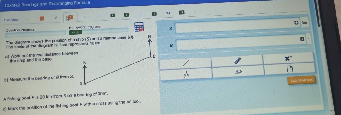 10xMa2 Bearings and Rearranging Formula 
Overview 2 4 5 10
km
Question Progress Homework Progress 
a)
7132
The diagram shows the position of a ship (S) and a marine base (B). N 
The scale of the diagram is 1cm represents 10km. 
b) 
a) Work out the real distance between 
the ship and the base.
N
b) Measure the bearing of B from S.
S
A fishing boat F is 20 km from S on a bearing of 095°. 
c) Mark the position of the fishing boat F with a cross using the ×* tool.