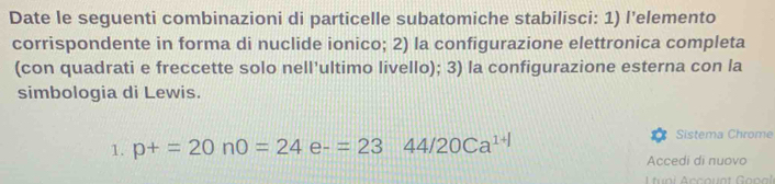 Date le seguenti combinazioni di particelle subatomiche stabilisci: 1) l’elemento 
corrispondente in forma di nuclide ionico; 2) la configurazione elettronica completa 
(con quadrati e freccette solo nell’ultimo livello); 3) la configurazione esterna con la 
simbologia di Lewis. 
1. p+=20n0=24e-=2344/20Ca^(1+1) Sistema Chrome 
Accedi di nuovo 
tni Accaunt Gopal