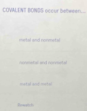 COVALENT BONDS occur between...
metal and nonmetal
nonmetal and nonmetal
metal and metal
Rewatch