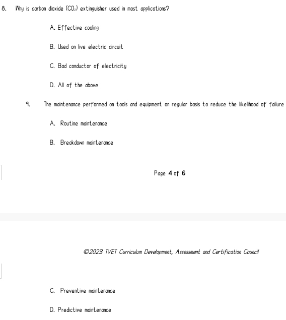 Why is carbon dioxide (CO_2) extinguisher used in most applications?
A. Effective coolling
B. Used on live electric circuit
C. Bad conductor of electricity
D. All of the above
9. The maintenance performed on tools and equipment on regular basis to reduce the likelihood of failure
A. Routine maintenance
B. Breakdown maintenance
Page 4 of 6
©2023 TVET Curriculum Development, Assessment and Certification Council
C. Preventive maintenance
D. Predictive maintenance