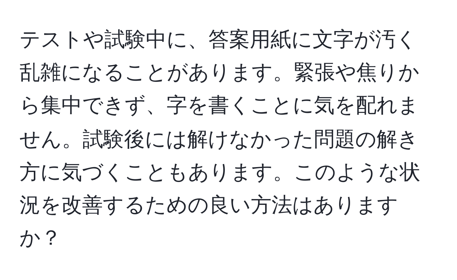 テストや試験中に、答案用紙に文字が汚く乱雑になることがあります。緊張や焦りから集中できず、字を書くことに気を配れません。試験後には解けなかった問題の解き方に気づくこともあります。このような状況を改善するための良い方法はありますか？