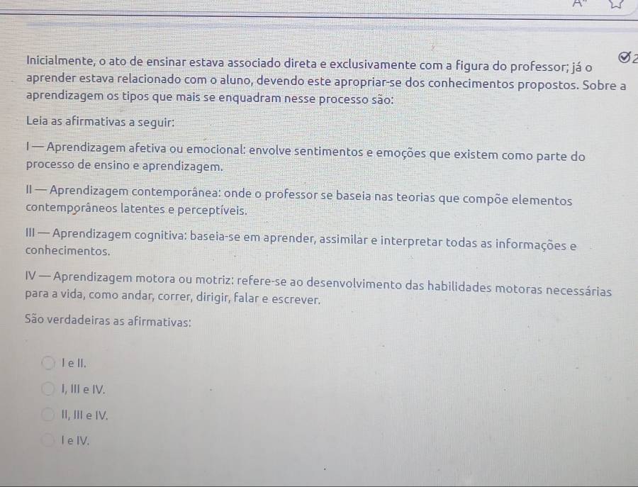 Inicialmente, o ato de ensinar estava associado direta e exclusivamente com a figura do professor; já o
aprender estava relacionado com o aluno, devendo este apropriar-se dos conhecimentos propostos. Sobre a
aprendizagem os tipos que mais se enquadram nesse processo são:
Leia as afirmativas a seguir:
I — Aprendizagem afetiva ou emocional: envolve sentimentos e emoções que existem como parte do
processo de ensino e aprendizagem.
II — Aprendizagem contemporânea: onde o professor se baseia nas teorias que compõe elementos
contemporâneos latentes e perceptíveis.
III — Aprendizagem cognitiva: baseia-se em aprender, assimilar e interpretar todas as informações e
conhecimentos.
IV — Aprendizagem motora ou motriz: refere-se ao desenvolvimento das habilidades motoras necessárias
para a vida, como andar, correr, dirigir, falar e escrever.
São verdadeiras as afirmativas:
Iell.
I, ⅢeIV.
II, II e IV.
I e IV.