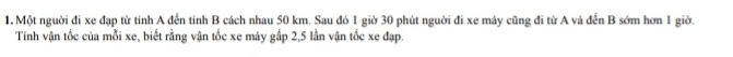 Một nguời đi xe đạp từ tinh A đến tinh B cách nhau 50 km. Sau đó 1 giờ 30 phút nguời đi xe máy cũng đi từ A và đến B sớm hơn 1 giờ. 
Tính vận tốc của mỗi xe, biết rằng vận tốc xe máy gấp 2,5 lần vận tốc xe đạp.