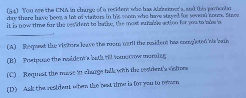 (54) You are the CNA in charge of a resident who has Alzheimer’s, and this particular
day there have been a lot of visitors in his room who have stayed for several hours. Since
it is now time for the resident to bathe, the most suitable action for you to take is
_
(A) Request the visitors leave the room until the resident has completed his bath
(B) Postpone the resident’s bath till tomorrow morning
(C) Request the nurse in charge talk with the resident’s visitors
(D) Ask the resident when the best time is for you to return