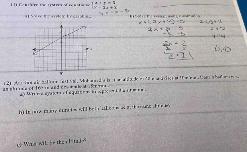 Consider the system of equations: beginarrayl x+y=5 y=2x+2endarray.
a) Solve the system by graphing. b) Solve the system using substitution. 
12) At a hot air balloon festival, Mohamed’s is at an altitude of 40m and rises at 10m/min. Dana’s balloon is at 
an altitude of 165 m and descends at 15m/min. 
a) Write a system of equations to represent the situation. 
b) In how many minutes will both balloons be at the same altitude? 
c) What will be the altitude?