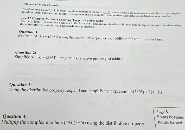 Alabama Course of Study: 
Numbers and Quantity: 1. Identify numbers written in the form a+bi where a and b are real numbers and Omega =-1
numbers. Add, subtract, and multiply complex numbers using the commutative, associative, and distributive properties , as complex 
Level 3 Complex Numbers Learning Target: (2 points each) 
Correctly identifies complex numbers in the form a+bi. 
the commutative, associative, and distributive properties. and accurately adds, subtracts, and multiplies complex numbers using 
Question 1: 
Evaluate (4+3i)+(2-5i) using the commutative property of addition for complex numbers. 
Question 2: 
Simplify (6-3i)-(5+3i) using the associative property of addition. 
Question 3: 
Using the distributive property, expand and simplify the expression 3(4+3i)+2(1-2i)
Page 5 
Question 4: Points Possible: 
Multiply the complex numbers (4+i)(3-6i) using the distributive property. Points Earned: