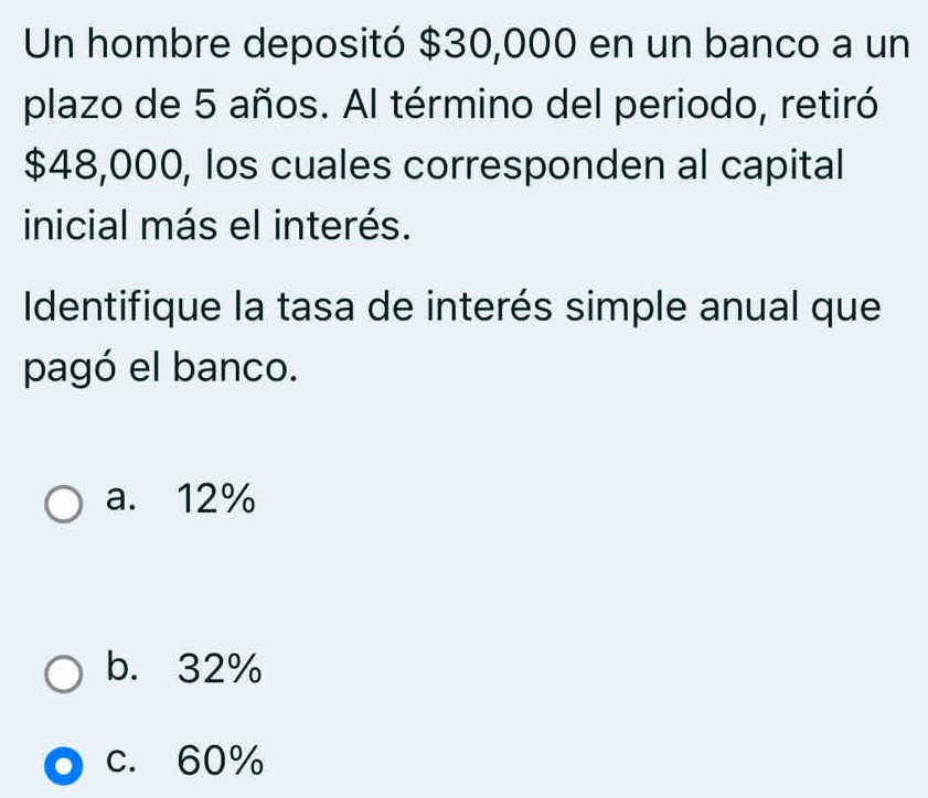 Un hombre depositó $30,000 en un banco a un
plazo de 5 años. Al término del periodo, retiró
$48,000, los cuales corresponden al capital
inicial más el interés.
Identifique la tasa de interés simple anual que
pagó el banco.
a. 12%
b. 32%
c. 60%