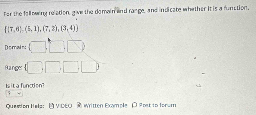 For the following relation, give the domain and range, and indicate whether it is a function.
 (7,6),(5,1),(7,2),(3,4)
Domain:
1
Range: □^2-sqrt(3)|
Is it a function? 
? 
Question Help: VIDEO Written Example D Post to forum