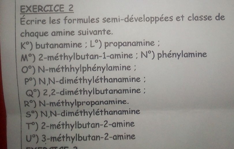 Écrire les formules semi-développées et classe de 
chaque amine suivante.
k°) butanamine ; L°) propanamine ;
M°) 2-méthylbutan -1 -amine ; N°) phénylamine
0°) N-méthhylphénylamine ;
P°) N,N-diméthyléthanamine ;
Q°) 2,2-diméthylbutanamine ;
R°) N-méthylpropanamine.
S°) N,N-diméthyléthanamine
T°) 2 -méthylbutan -2 -amine
U°) 3 -méthylbutan -2 -amine