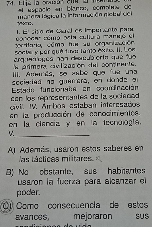 Elija la oración que, al insenar
el espacio en blanco, complete de
manera lógica la información global del
texto.
I. El sitio de Caral es importante para
conocer cómo esta cultura manejó el
territorio, cómo fue su organización
social y por qué tuvo tanto éxito. II. Los
arqueólogos han descubierto que fue
la primera civilización del continente.
III. Además, se sabe que fue una
sociedad no guerrera, en donde el
Estado funcionaba en coordinación
con los representantes de la sociedad
civil. IV. Ambos estaban interesados
en la producción de conocimientos,
en la ciencia y en la tecnología.
V._
A) Además, usaron estos saberes en
las tácticas militares.
B) No obstante, sus habitantes
usaron la fuerza para alcanzar el
poder.
C) Como consecuencia de estos
avances, mejoraron sus