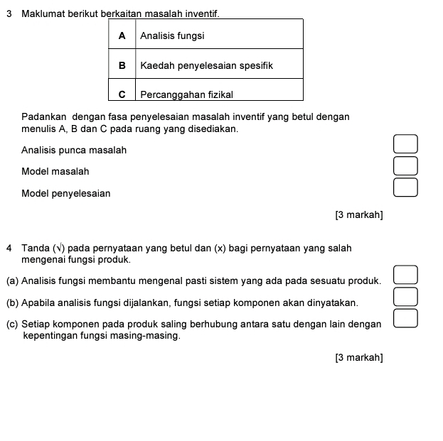 Maklumat berikut berkaitan masalah inventif.
Padankan dengan fasa penyelesaian masalah inventif yang betul dengan
menulis A, B dan C pada ruang yang disediakan.
Analisis punca masalah
□ 
Model masalah
□ 
Model penyelesaian
□ 
[3 markah]
4 Tanda (√) pada pernyataan yang betul dan (x) bagi pernyataan yang salah
mengenai fungsi produk.
(a) Analisis fungsi membantu mengenal pasti sistem yang ada pada sesuatu produk. □ 
(b) Apabila analisis fungsi dijalankan, fungsi setiap komponen akan dinyatakan. □ 
(c) Setiap komponen pada produk saling berhubung antara satu dengan lain dengan □ 
kepentingan fungsi masing-masing.
[3 markah]