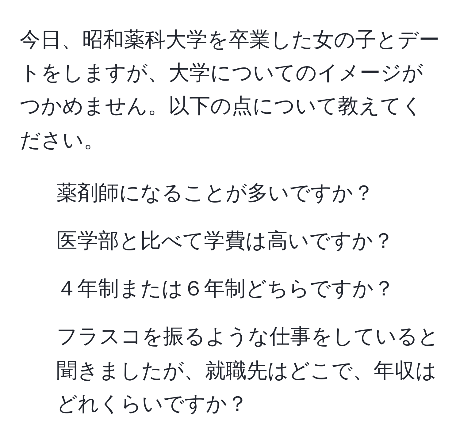 今日、昭和薬科大学を卒業した女の子とデートをしますが、大学についてのイメージがつかめません。以下の点について教えてください。  
- 薬剤師になることが多いですか？  
- 医学部と比べて学費は高いですか？  
- ４年制または６年制どちらですか？  
- フラスコを振るような仕事をしていると聞きましたが、就職先はどこで、年収はどれくらいですか？