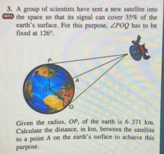 A group of scientists have sent a new satellite into
the space so that its signal can cover 35% of the
earth's surface. For this purpose, ∠ POQ has to be
Given the radius, OP, of the earth is 6 371 km.
Calculate the distance, in km, between the satellite
to a point A on the earth’s surface to achieve this
purpose.