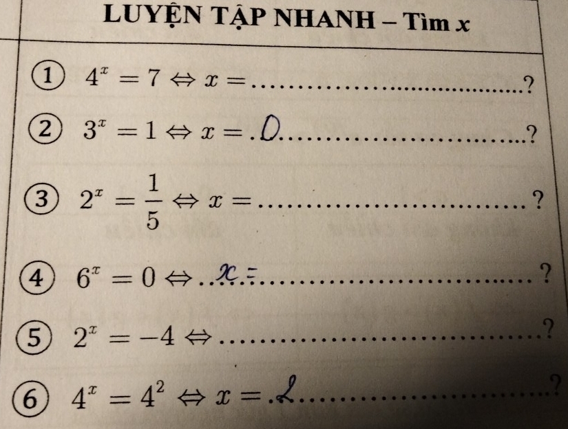 LUYỆN TẠP NHANH - Tìm x
1 4^x=7Leftrightarrow x= _ 
? 
② 3^x=1° Rightarrow x= _ 
? 
3 2^x= 1/5 Leftrightarrow x= _ 
? 
4 6^x=0 _ 
? 
5 2^x=-4 _ 
? 
6 4^x=4^2 x= _ 
2