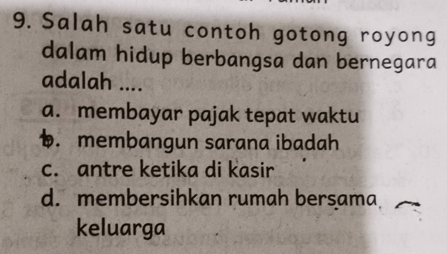 Salah satu contoh gotong royong
dalam hidup berbangsa dan bernegara
adalah ....
a. membayar pajak tepat waktu
1. membangun sarana ibadah
c. antre ketika di kasir
d.membersihkan rumah bersama
keluarga