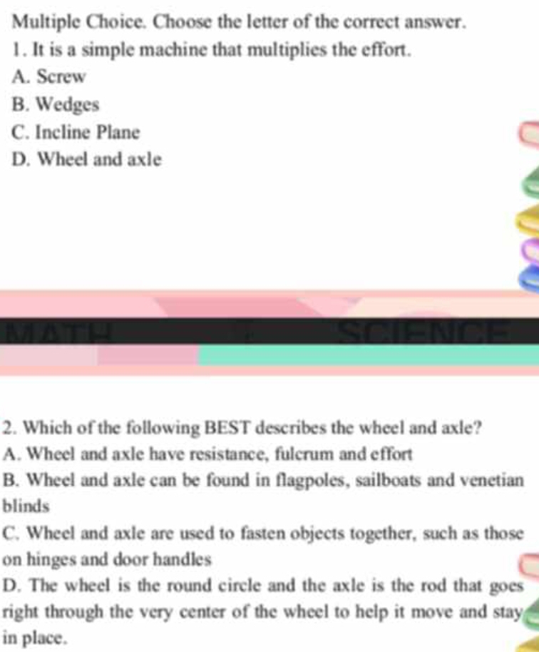 Choose the letter of the correct answer.
1 . It is a simple machine that multiplies the effort.
A. Screw
B. Wedges
C. Incline Plane
D. Wheel and axle
NENDE
2. Which of the following BEST describes the wheel and axle?
A. Wheel and axle have resistance, fulcrum and effort
B. Wheel and axle can be found in flagpoles, sailboats and venetian
blinds
C. Wheel and axle are used to fasten objects together, such as those
on hinges and door handles
D. The wheel is the round circle and the axle is the rod that goes
right through the very center of the wheel to help it move and stay
in place.