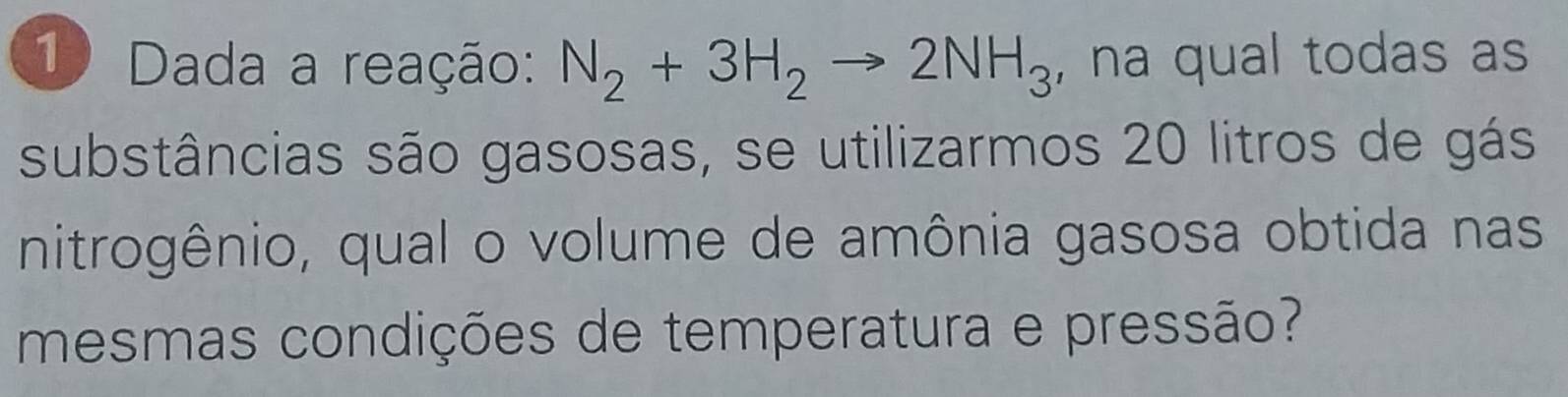 Dada a reação: N_2+3H_2to 2NH_3 , na qual todas as 
substâncias são gasosas, se utilizarmos 20 litros de gás 
nitrogênio, qual o volume de amônia gasosa obtida nas 
mesmas condições de temperatura e pressão?