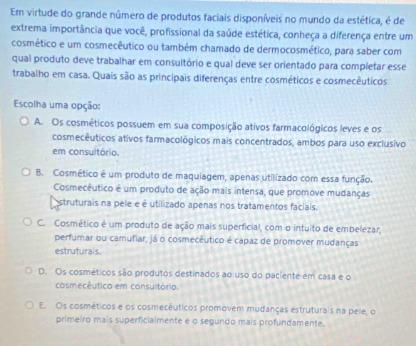 Em virtude do grande número de produtos faciais disponíveis no mundo da estética, é de
extrema importância que você, profissional da saúde estética, conheça a diferença entre um
cosmético e um cosmecêutico ou também chamado de dermocosmético, para saber com
qual produto deve trabalhar em consultório e qual deve ser orientado para completar esse
trabalho em casa. Quais são as principais diferenças entre cosméticos e cosmecêuticos
Escolha uma opção:
A. Os cosméticos possuem em sua composição ativos farmacológicos leves e os
cosmecêuticos ativos farmacológicos mais concentrados, ambos para uso exclusivo
em consuitório.
B. Cosmético é um produto de maquiagem, apenas utilizado com essa função.
Cosmecêutico é um produto de ação mais intensa, que promove mudanças
struturais na pele e é utilizado apenas nos tratamentos faciais.
C. Cosmético é um produto de ação mais superficial, com o intuito de embelezar,
perfumar ou camufiar, já o cosmecêutico é capaz de promover mudanças
estruturais.
D. Os cosméticos são produtos destinados ao uso do paciente em casa e o
cosmecêutico em consultório.
E. Os cosméticos e os cosmecêuticos promovem mudanças estruturais na pele, o
primeiro mais superficialmente e o segundo mais profundamente.