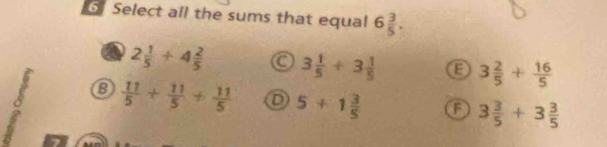 Select all the sums that equal 6 3/5 .
2 1/5 +4 2/5  3 1/5 +3 1/5  E 3 2/5 + 16/5 
 11/5 + 11/5 + 11/5  D 5+1 3/5  F 3 3/5 +3 3/5 