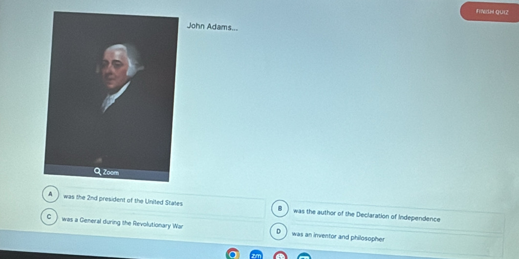 FINISH QUIZ
John Adams...
A was the 2nd president of the United States was the author of the Declaration of Independence
B
C was a General during the Revolutionary War was an inventor and philosopher
D