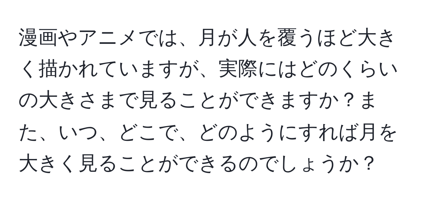 漫画やアニメでは、月が人を覆うほど大きく描かれていますが、実際にはどのくらいの大きさまで見ることができますか？また、いつ、どこで、どのようにすれば月を大きく見ることができるのでしょうか？