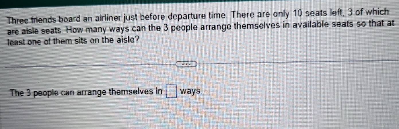 Three friends board an airliner just before departure time. There are only 10 seats left, 3 of which 
are aisle seats. How many ways can the 3 people arrange themselves in available seats so that at 
least one of them sits on the aisle? 
The 3 people can arrange themselves in □ ) ways.