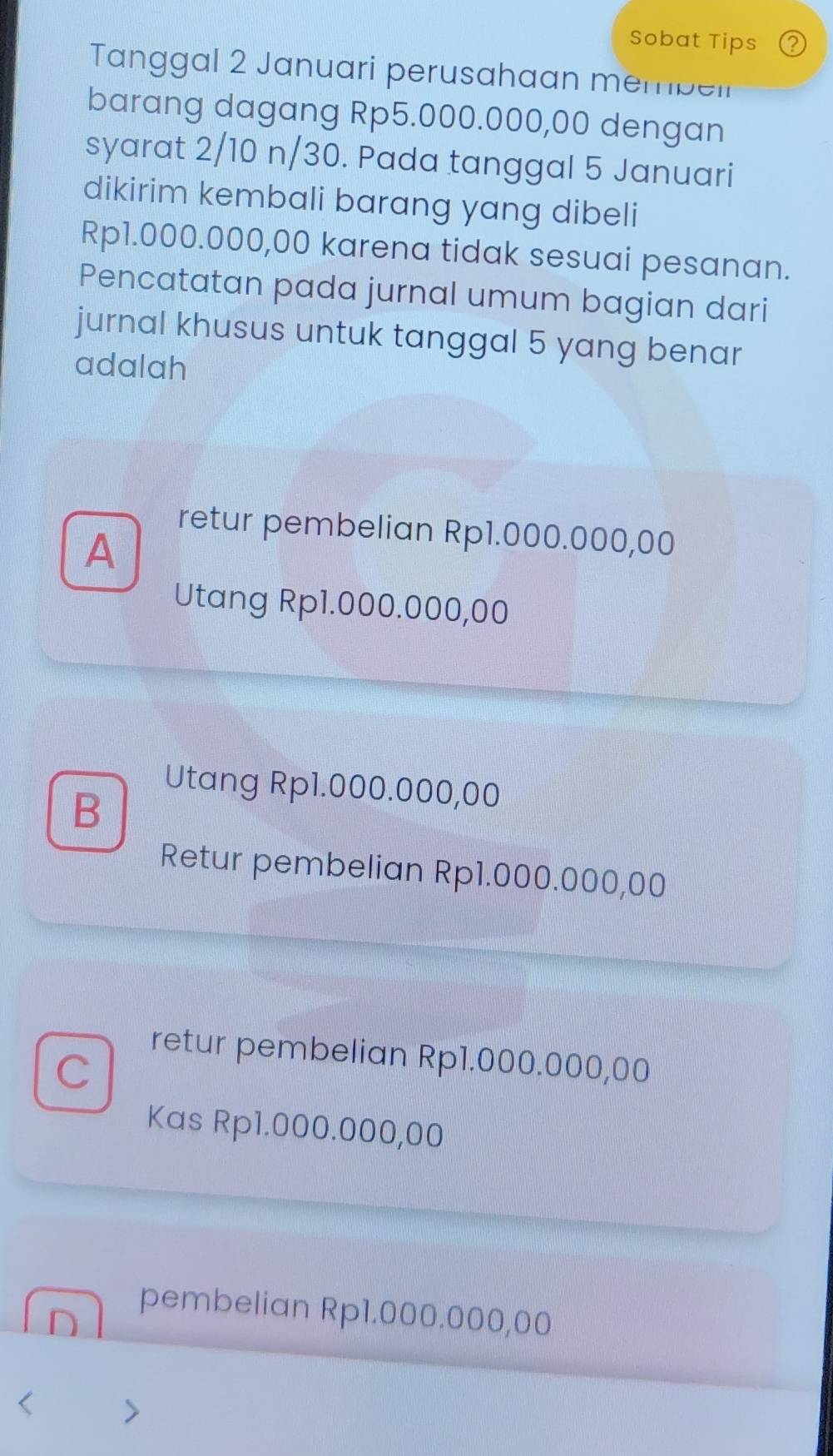 Sobat Tips P
Tanggal 2 Januari perusahaan membell
barang dagang Rp5.000.000,00 dengan
syarat 2/10 n/30. Pada tanggal 5 Januari
dikirim kembali barang yang dibeli
Rp1.000.000,00 karena tidak sesuai pesanan.
Pencatatan pada jurnal umum bagian dari
jurnal khusus untuk tanggal 5 yang benar
adalah
A
retur pembelian Rp1.000.000,00
Utang Rp1.000.000,00
Utang Rp1.000.000,00
B
Retur pembelian Rp1.000.000,00
C
retur pembelian Rp1.000.000,00
Kas Rp1.000.000,00
pembelian Rp1.000.000,00