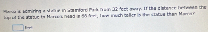 Marco is admiring a statue in Stamford Park from 32 feet away. If the distance between the 
top of the statue to Marco's head is 68 feet, how much taller is the statue than Marco?
□ feet