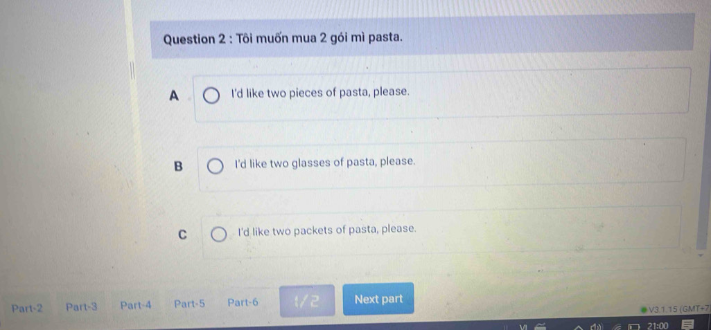 Tôi muốn mua 2 gói mì pasta.
A I'd like two pieces of pasta, please.
B I'd like two glasses of pasta, please.
C I'd like two packets of pasta, please.
Part-2 Part-3 Part-4 Part-5 Part-6 12 Next part
V3.1.15 (GMT+7
21:00