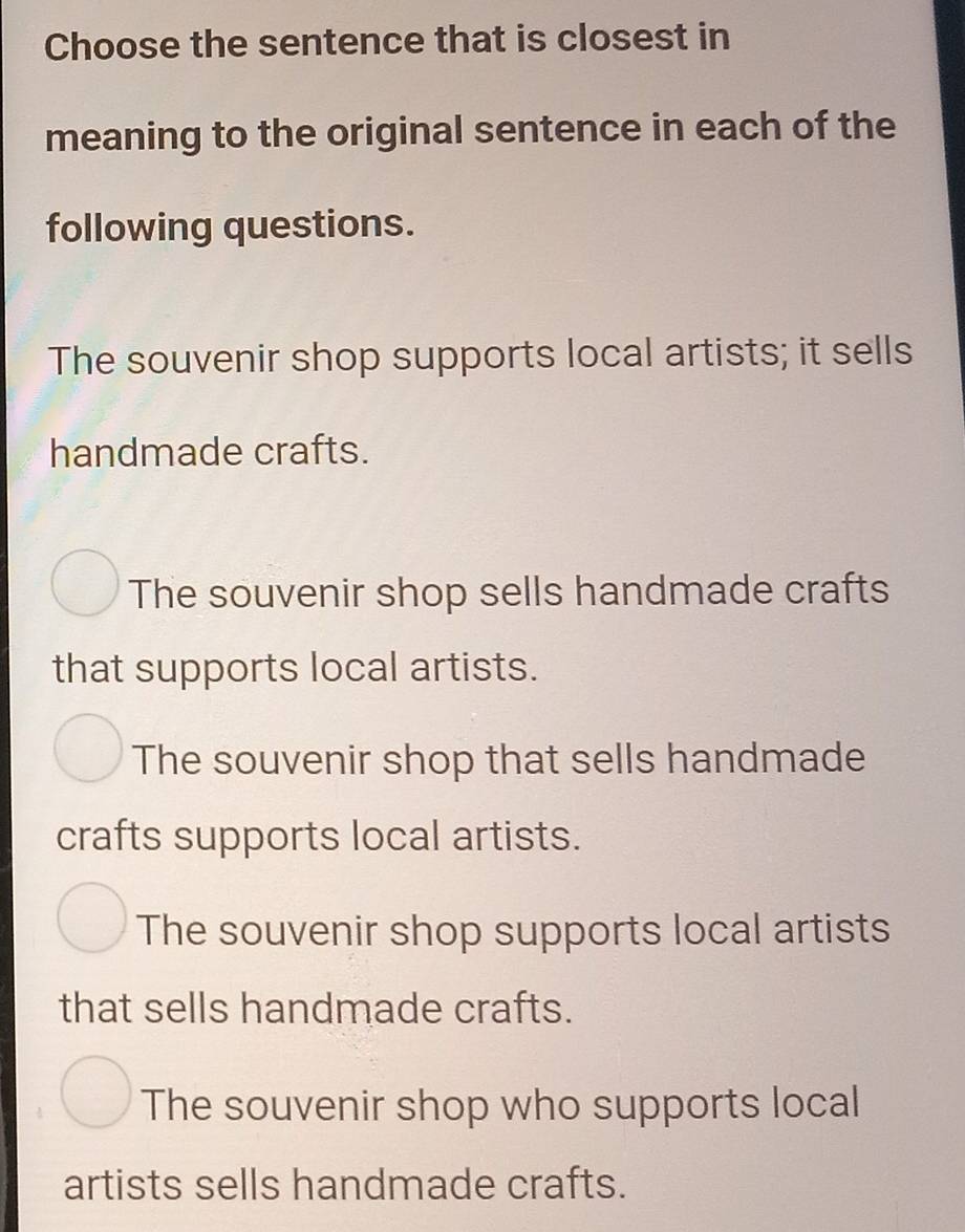 Choose the sentence that is closest in
meaning to the original sentence in each of the
following questions.
The souvenir shop supports local artists; it sells
handmade crafts.
The souvenir shop sells handmade crafts
that supports local artists.
The souvenir shop that sells handmade
crafts supports local artists.
The souvenir shop supports local artists
that sells handmade crafts.
The souvenir shop who supports local
artists sells handmade crafts.