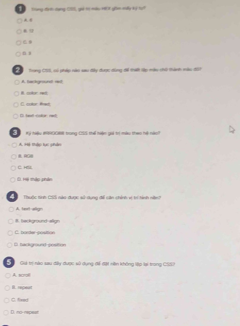 Trung địnth dụng CSS, guả to mẫu HEX giồm mấy ký tạ?
B 12
C 9
D3
Trong CSS, có phép nào sau đây được dùng để thiết lập màu chữ thành màu đô?
A. background: red;
B. colon red;
C. color fred;
D. text-coton: red;
S Ký hiệu #RRDGBB trong CSS thế hiện giá trị màu theo hệ nào?
A. Hệ thập lục phâm
B. RCB
C. HSL
D. Hệ thập phân
4 Thuộc tỉnh CSS nào được sử dụng để căn chính vị trí hình nền?
A. text-align
B. background-align
C. border-position
D. background-position
Giá trị nào sau đây được sử dụng đế đặt nền không lập lại trong CSS?
A. scraili
B. repeat
C. fixed
D. no-repeat