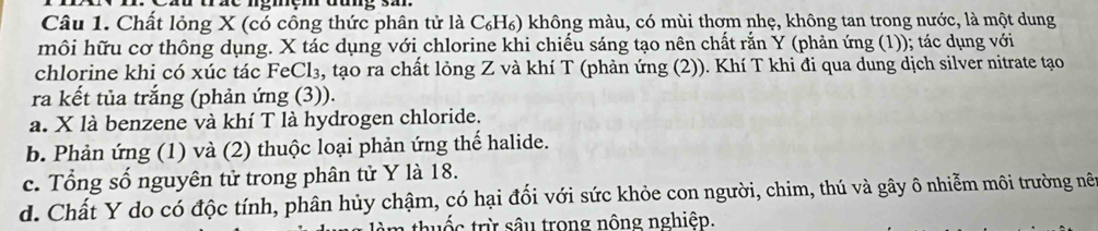 Chất lỏng X (có công thức phân tử là C₆H₆) không màu, có mùi thơm nhẹ, không tan trong nước, là một dung
môi hữu cơ thông dụng. X tác dụng với chlorine khi chiều sáng tạo nên chất rắn Y (phản ứng (1)); tác dụng với
chlorine khi có xúc tác FeCl₃, tạo ra chất lỏng Z và khí T (phản ứng (2)). Khí T khi đi qua dung dịch silver nitrate tạo
ra kết tủa trắng (phản ứng (3)).
a. X là benzene và khí T là hydrogen chloride.
b. Phản ứng (1) và (2) thuộc loại phản ứng thể halide.
c. Tổng số nguyên tử trong phân tử Y là 18.
d. Chất Y do có độc tính, phân hủy chậm, có hại đối với sức khỏe con người, chim, thú và gây ô nhiễm môi trường nề
1 thuốc trừ sâu trong nông nghiệp.