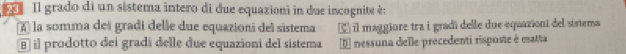 Il grado di un sistema intero di due equazioni in due incognite é:
A la somma dei gradi delle due equazioni del sistema É il maggiore tra i gradí delle due equazioní del sistema
§ il prodotto dei gradi delle due equazioni del sistema D nessuna delle precedenti risposte é esatta