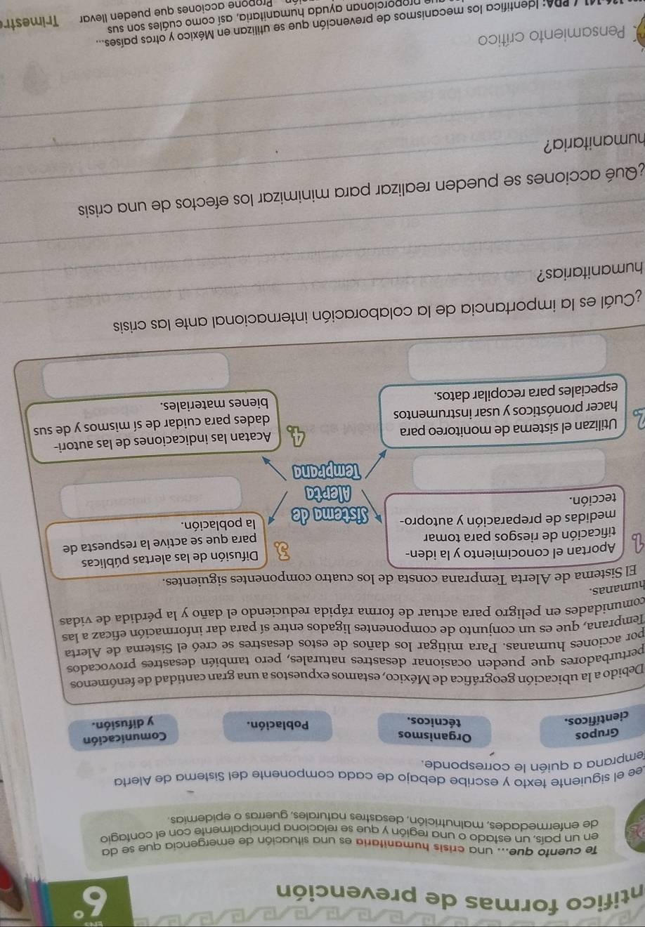 intifico formas de prevención
6°
Te cuento que... una crisis humanitaria es una situación de emergencia que se da
en un país, un estado o una región y que se relaciona principalmente con el contagio
de enfermedades, malnutrición, desastres naturales, guerras o epidemias.
Lee el siguiente texto y escribe debajo de cada componente del Sistema de Alerta
emprana a quién le corresponde.
Grupos Organismos
científicos.
técnicos. Población. Comunicación
y difusión.
Debido a la ubicación geográfica de México, estamos expuestos a una gran cantidad de fenómenos
perturbadores que pueden ocasionar desastres naturales, pero también desastres provocados
por acciones humanas. Para mitigar los daños de estos desastres se creó el Sistema de Alerta
Temprana, que es un conjunto de componentes ligados entre sí para dar información eficaz a las
comunidades en peligro para actuar de forma rápida reduciendo el daño y la pérdida de vidas
humanas.
El Sistema de Alerta Temprana consta de los cuatro componentes siguientes.
Aportan el conocimiento y la iden-
a para que se active la respuesta de
tificación de riesgos para tomar Difusión de las alertas públicas
medidas de preparación y autopro-
tección. I Sistema de la población.
Alerta
Temprana
Utilizan el sistema de monitoreo para Acatan las indicaciones de las autori-
hacer pronósticos y usar instrumentos dades para cuidar de sí mismos y de sus
especiales para recopilar datos. bienes materiales.
_
¿Cuál es la importancia de la colaboración internacional ante las crisis
humanitarias?
_
¿ Qué acciones se pueden realizar para minimizar los efectos de una crisis
_
humanitaria?
_
_
Pensamiento crítico
11/ PDA: Identifica los mecanismos de prevención que se utilizan en México y otros países....
nmporcionan ayuda humanitaria, así como cuáles son sus Trimestr
Propone acciones que pueden llevar