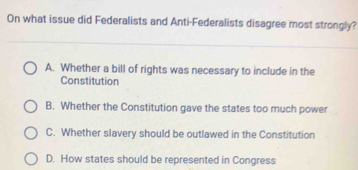 On what issue did Federalists and Anti-Federalists disagree most strongly?
A. Whether a bill of rights was necessary to include in the
Constitution
B. Whether the Constitution gave the states too much power
C. Whether slavery should be outlawed in the Constitution
D. How states should be represented in Congress