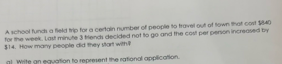 A school funds a field trip for a certain number of people to travel out of town that cost $840
for the week. Last minute 3 friends decided not to go and the cost per person increased by
$14. How many people did they start with? 
a) Write an equation to represent the rational application.