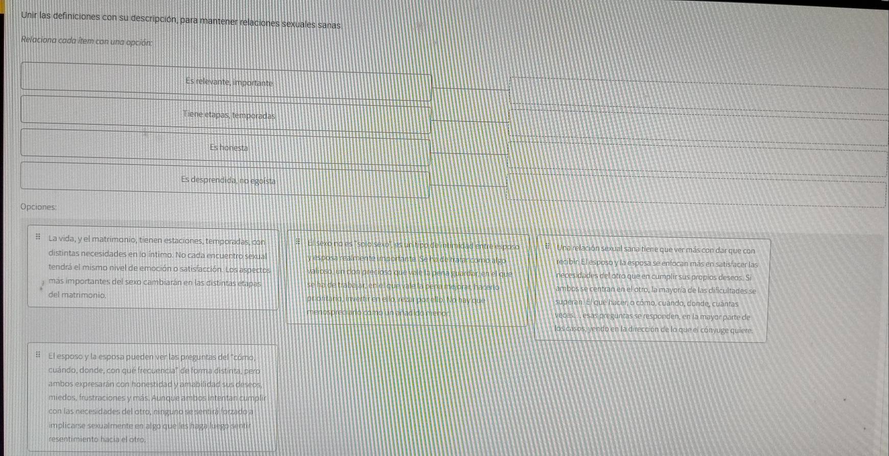 Unir las definiciones con su descripción, para mantener relaciones sexuales sanas
Relaciona cada ítem con una opción:
Es relevante, importante
iene etapas, temporadas
Es honesta
Es desprendida, no egoísta
Opciones:
# La vida, y el matrimonio, tienen estaciones, temporadas, con # El sexo no es "solo sexo", es un tipo de intimidad entre esposo * Una relación sexual sana tiene que ver más con dar que con
distintas necesidades en lo íntimo. No cada encuentro sexual y esposa realmente importante. Se ha de tratar como algo recibir. El esposo y la esposa se enfocan más en satisfacer las
tendrá el mismo nivel de emoción o satisfacción. Los aspectos valioso, un don precioso que vale la peña guardar, en el que necesidades del otro que en cumplir sus propios deseos. Si
mas importantes del sexo cambiarán en las distintas etapas se ha de trabajar, en el que vale la peña mejorar, hacerlo ambos se centran en el otro, la mayoría de las dificultades se
del matrimonio. prioritario, invertir en ello, rezar por ello. No hay que superan. El qué hacer, o cómo, cuándo, donde, cuantas
menospreciario como un añadido menor Veces.  esas preguntas se responden, en la mayor parte de
los casos, yendo en la dirección de lo que el cónyuge quiere.
# El esposo y la esposa pueden ver las preguntas del "cómo,
cuándo, donde, con qué frecuencia'' de forma distinta, pero
ambos expresarán con honestidad y amabilidad sus deseos,
miedos, frustraciones y más. Aunque ambos intentan cumplir
con las necesidades del otro, ninguno se sentirá forzado a
implicarse sexualmente en algo que les haga luego sentir
resentimiento hacia el otro.