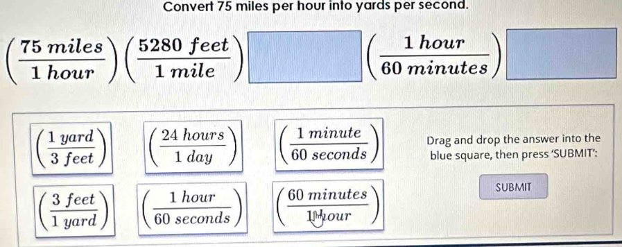 Convert 75 miles per hour into yards per second.
( 75miles/1hour )( 5280feet/1mile ) .)□ ( 1hour/60minutes )□
( 1yard/3feet ) ( 24hours/1day ) ( 1minute/60sec onds ) Drag and drop the answer into the
blue square, then press ‘SUBMIT’:
( 3feet/1yard ) ( 1hour/60sec onds ) ( 60minutes/10tyour )
SUBMIT