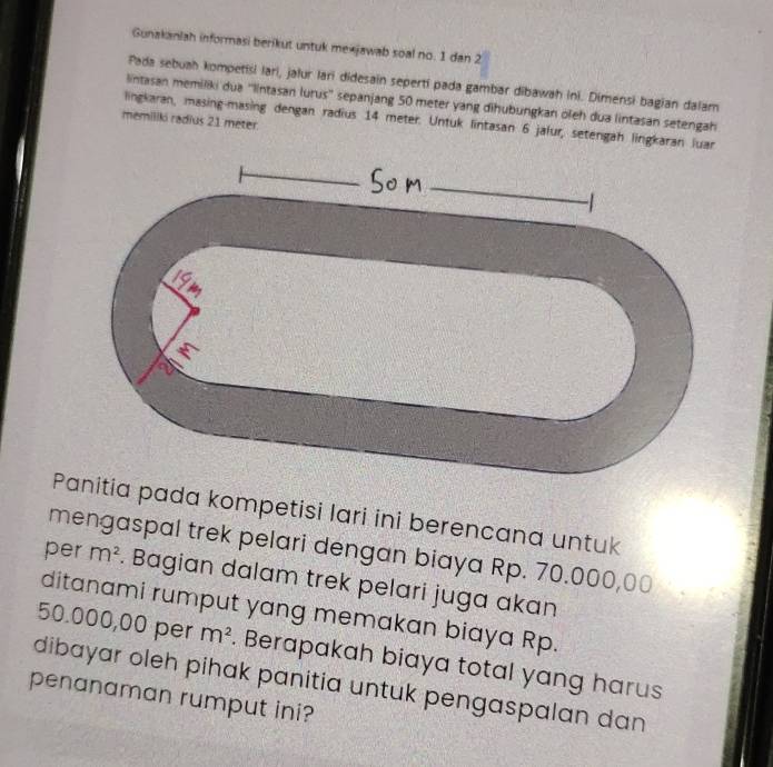 Gunakanlah informasi berikut untuk mexjawab soal no. 1 dan 2
Pada sebuah kompetisi lari, jalur lari didesain seperti pada gambar dibawah ini. Dimensi bagian dalam 
lintasan memiliki dua ''lintasan lurus'' sepanjang 50 meter yang dihubungkan oleh dua lintasan setengah 
memiliki radius 21 meter
lingkaran, masing-masing dengan radius 14 meter. Untuk lintasan 6 jafur, setengah lingkaran luar 
Panitia pada kompetisi lari ini berencana untuk 
mengaspal trek pelari dengan biaya Rp. 70.000,00
per m^2. Bagian dalam trek pelari juga akan 
ditanami rumput yang memakan biaya Rp.
50.000,00 per m^2. Berapakah biaya total yang harus 
dibayar oleh pihak panitia untuk pengaspalan dan 
penanaman rumput ini?